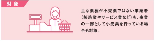 対象（主な業種が小売業ではない事業者（製造業やサービス業など）も、事業の一部として小売業を行っている場合も対象。）