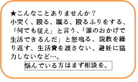 こんなことはありませんか？小突く、殴る、蹴る、殴るふりをする、「何でも従え」と言う、「誰のおかげで生活できるんだ」と怒鳴る、説教を繰り返す、生活費を渡さない、避妊に協力しないなど…。悩んでいる方はまず相談を。