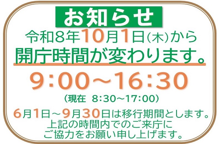 お知らせ 令和8年10月1日木曜日から開庁時間が変わります。9時から16時30分（現在8時30分から17時） 6月1日から9月30日は移行期間とします。上記の時間内でのご来庁にご協力をお願い申し上げます。