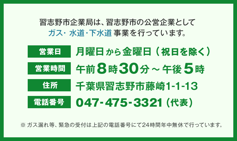 習志野市企業局は、習志野市の公営企業としてガス・水道・下水道事業を行っています。営業日：月曜日から金曜日(祝除く)、営業時間午前8時30分から午後5時、住所：千葉県習志野市藤崎1-1-13、電話番号：047-475-3321(代表)、※ガス漏れなど、緊急の受付は上記の電話番号にて24時間年中無休で行っています。