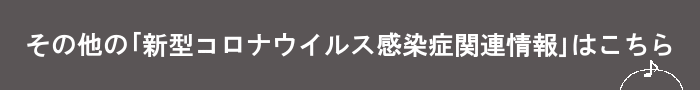 その他の「新型コロナウイルス感染症関連情報」はこちら 新型コロナウイルス関連情報(About the COVID-19)のページへリンク