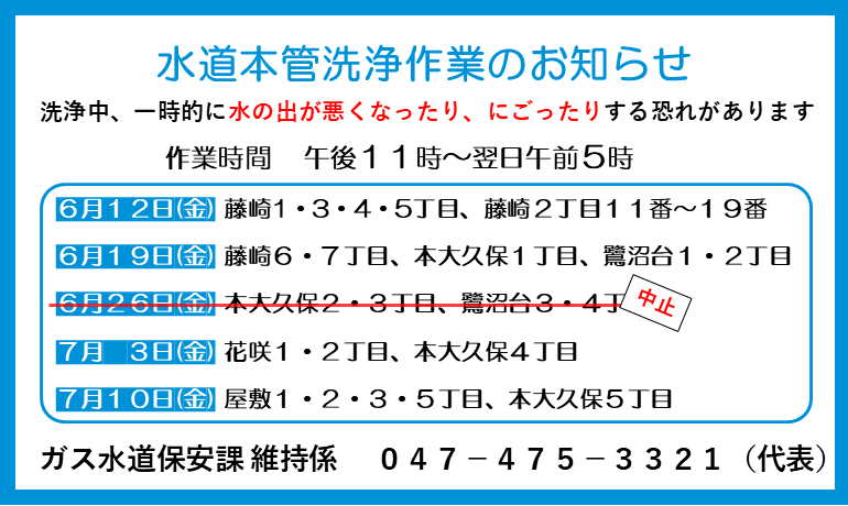 水道本管洗浄作業のお知らせ。洗浄中、一時的に水の出が悪くなったり、にごったりする恐れがあります。作業時間 、午後11時から翌日午前5時。6月12日金曜日、藤崎1・3・4・5丁目、藤崎2丁目11番から19番 。6月19日金曜日、藤崎6・7丁目、本大久保1丁目、鷺沼台1・2丁目。 6月26日金曜日、本大久保2・3丁目、鷺沼台3・4丁目。中止。7月3日金曜日、花咲1・2丁目、本大久保4丁目。7月10日金曜日、屋敷1・2・3・5丁目、本大久保5丁目。ガス水道保安課維持係。047－475－3321（代表）